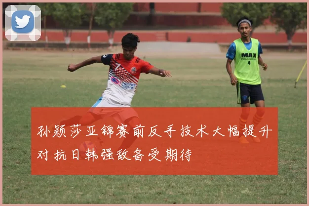 孙颖莎亚锦赛前反手技术大幅提升对抗日韩强敌备受期待